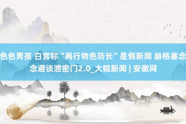 色色男孩 白宫称“再行物色防长”是假新闻 赫格塞念念避谈泄密门2.0_大皖新闻 | 安徽网
