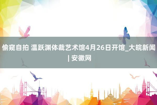 偷窥自拍 温跃渊体裁艺术馆4月26日开馆_大皖新闻 | 安徽网