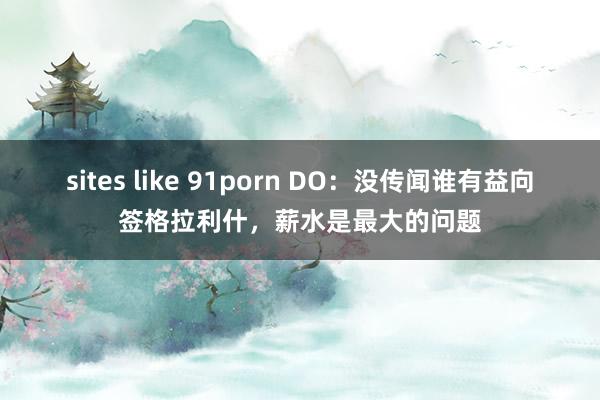 sites like 91porn DO：没传闻谁有益向签格拉利什，薪水是最大的问题