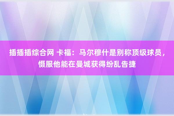插插插综合网 卡福：马尔穆什是别称顶级球员，慑服他能在曼城获得纷乱告捷