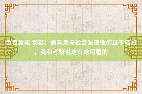 色色男孩 切赫：偷看皇马检会发现他们过于轻易，我和考验说这有啥可看的