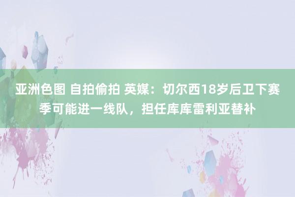 亚洲色图 自拍偷拍 英媒：切尔西18岁后卫下赛季可能进一线队，担任库库雷利亚替补
