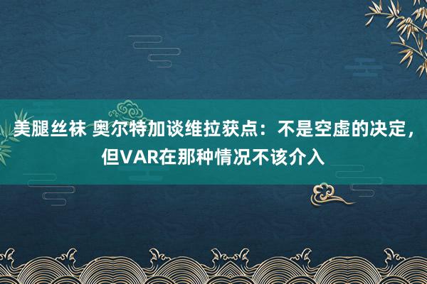 美腿丝袜 奥尔特加谈维拉获点：不是空虚的决定，但VAR在那种情况不该介入
