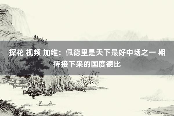 探花 视频 加维：佩德里是天下最好中场之一 期待接下来的国度德比
