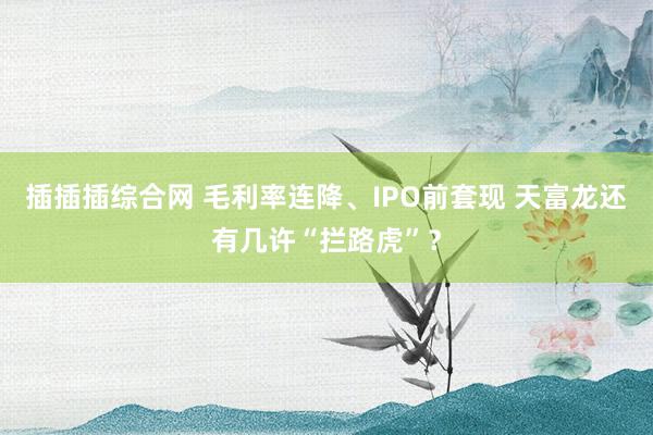 插插插综合网 毛利率连降、IPO前套现 天富龙还有几许“拦路虎”？