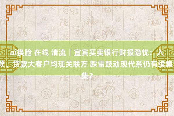 ai换脸 在线 清流｜宜宾买卖银行财报隐忧：入款、贷款大客户均现关联方 踩雷鼓动现代系仍有续集？