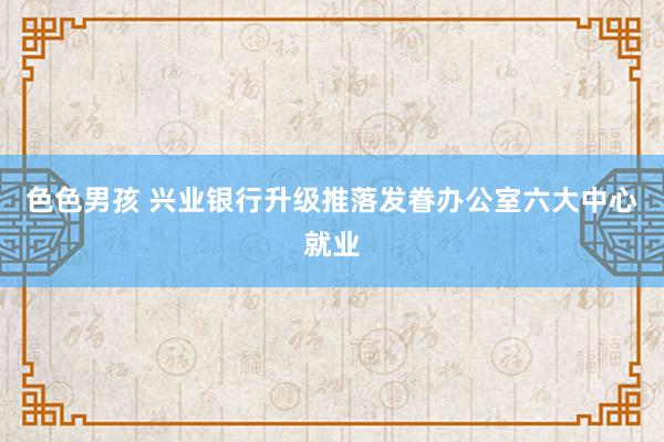 色色男孩 兴业银行升级推落发眷办公室六大中心就业