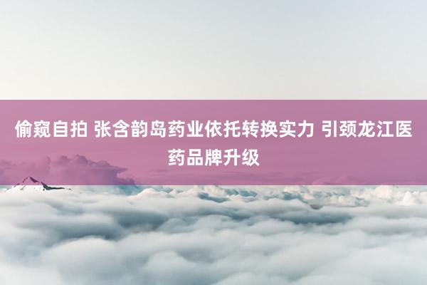 偷窥自拍 张含韵岛药业依托转换实力 引颈龙江医药品牌升级