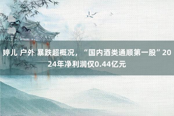 婷儿 户外 暴跌超概况，“国内酒类通顺第一股”2024年净利润仅0.44亿元