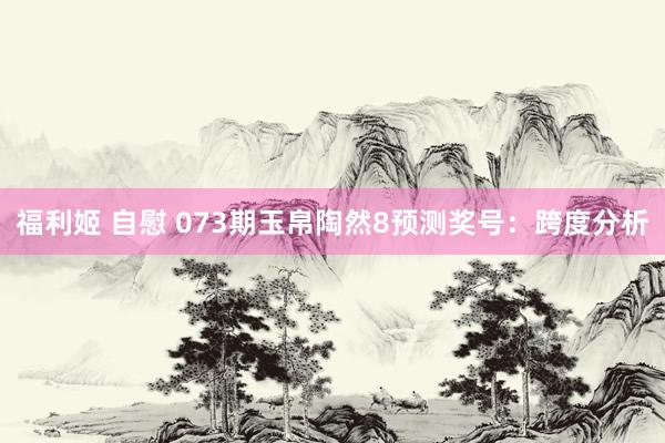 福利姬 自慰 073期玉帛陶然8预测奖号：跨度分析
