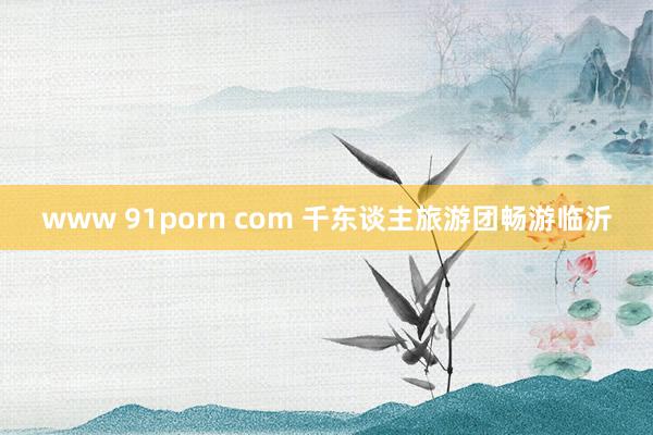 www 91porn com 千东谈主旅游团畅游临沂