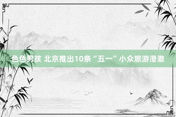 色色男孩 北京推出10条“五一”小众旅游澄澈