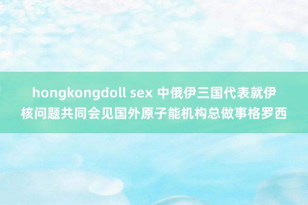 hongkongdoll sex 中俄伊三国代表就伊核问题共同会见国外原子能机构总做事格罗西