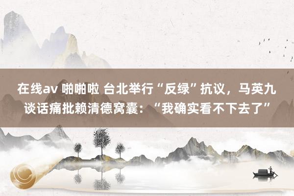 在线av 啪啪啦 台北举行“反绿”抗议，马英九谈话痛批赖清德窝囊：“我确实看不下去了”