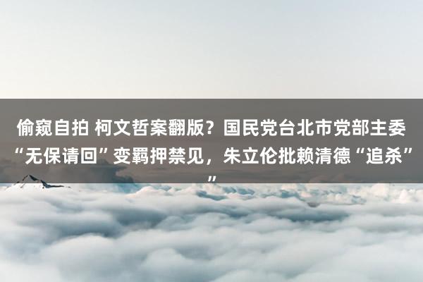 偷窥自拍 柯文哲案翻版？国民党台北市党部主委“无保请回”变羁押禁见，朱立伦批赖清德“追杀”