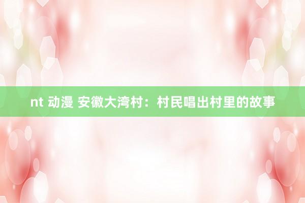 nt 动漫 安徽大湾村：村民唱出村里的故事