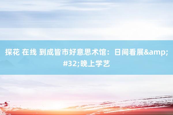 探花 在线 到成皆市好意思术馆：日间看展&#32;晚上学艺