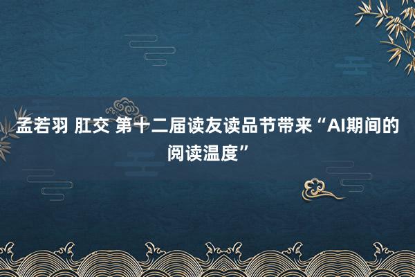 孟若羽 肛交 第十二届读友读品节带来“AI期间的阅读温度”