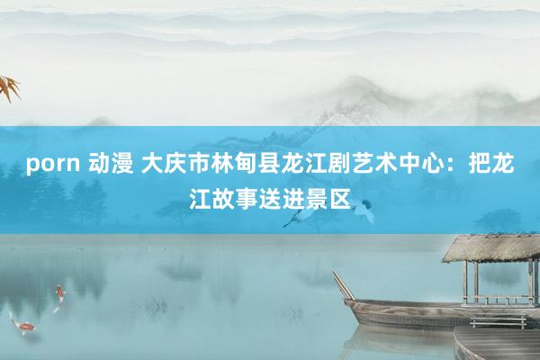 porn 动漫 大庆市林甸县龙江剧艺术中心：把龙江故事送进景区