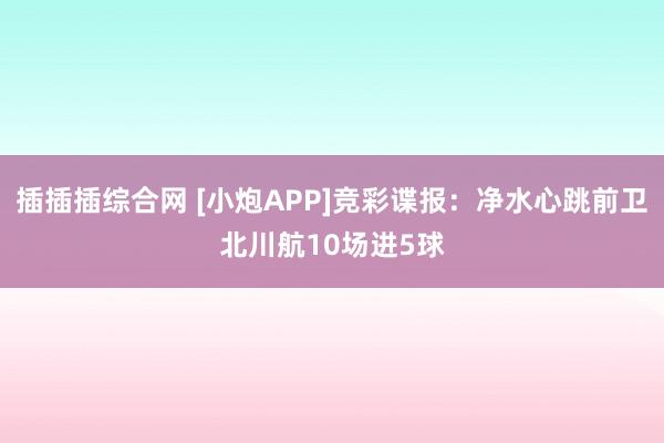 插插插综合网 [小炮APP]竞彩谍报：净水心跳前卫北川航10场进5球